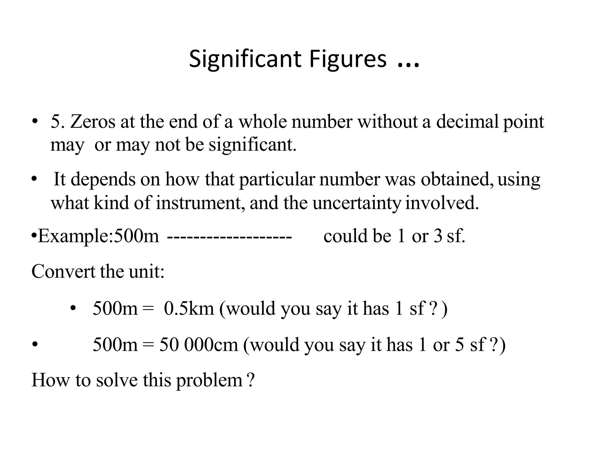 • 5. Zeros at the end of a whole number without a decimal point
may or may not be significant.
• It depends on how that particular number was obtained,using
what kind of instrument, and the uncertaintyinvolved.
•Example:500m ------------------- could be 1 or 3sf.
Convert the unit:
• 500m = 0.5km (would you say it has 1 sf ? )
• 500m = 50 000cm (would you say it has 1 or 5 sf ?)
How to solve this problem ?
Significant Figures …
 