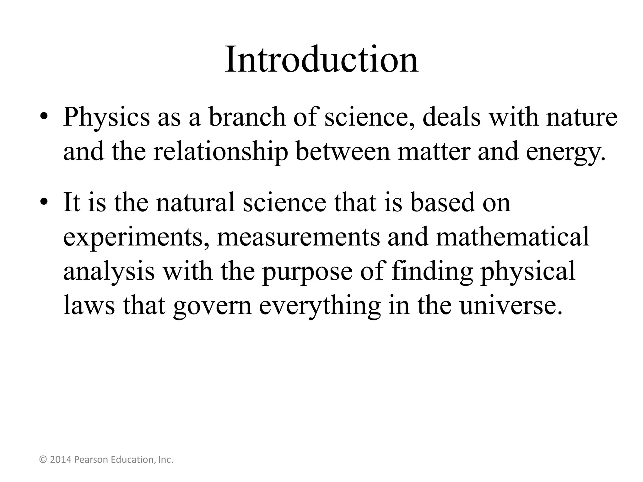 Introduction
• Physics as a branch of science, deals with nature
and the relationship between matter and energy.
• It is the natural science that is based on
experiments, measurements and mathematical
analysis with the purpose of finding physical
laws that govern everything in the universe.
© 2014 Pearson Education, Inc.
 