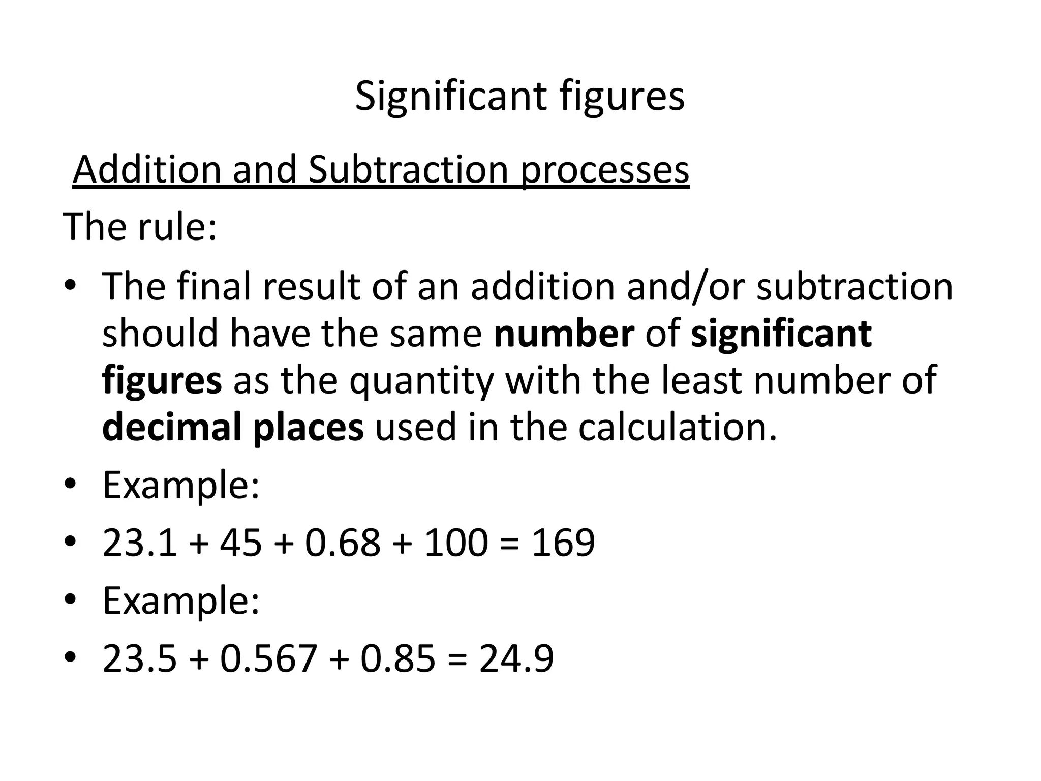 Addition and Subtraction processes
The rule:
• The final result of an addition and/or subtraction
should have the same number of significant
figures as the quantity with the least number of
decimal places used in the calculation.
• Example:
• 23.1 + 45 + 0.68 + 100 = 169
• Example:
• 23.5 + 0.567 + 0.85 = 24.9
Significant figures
 
