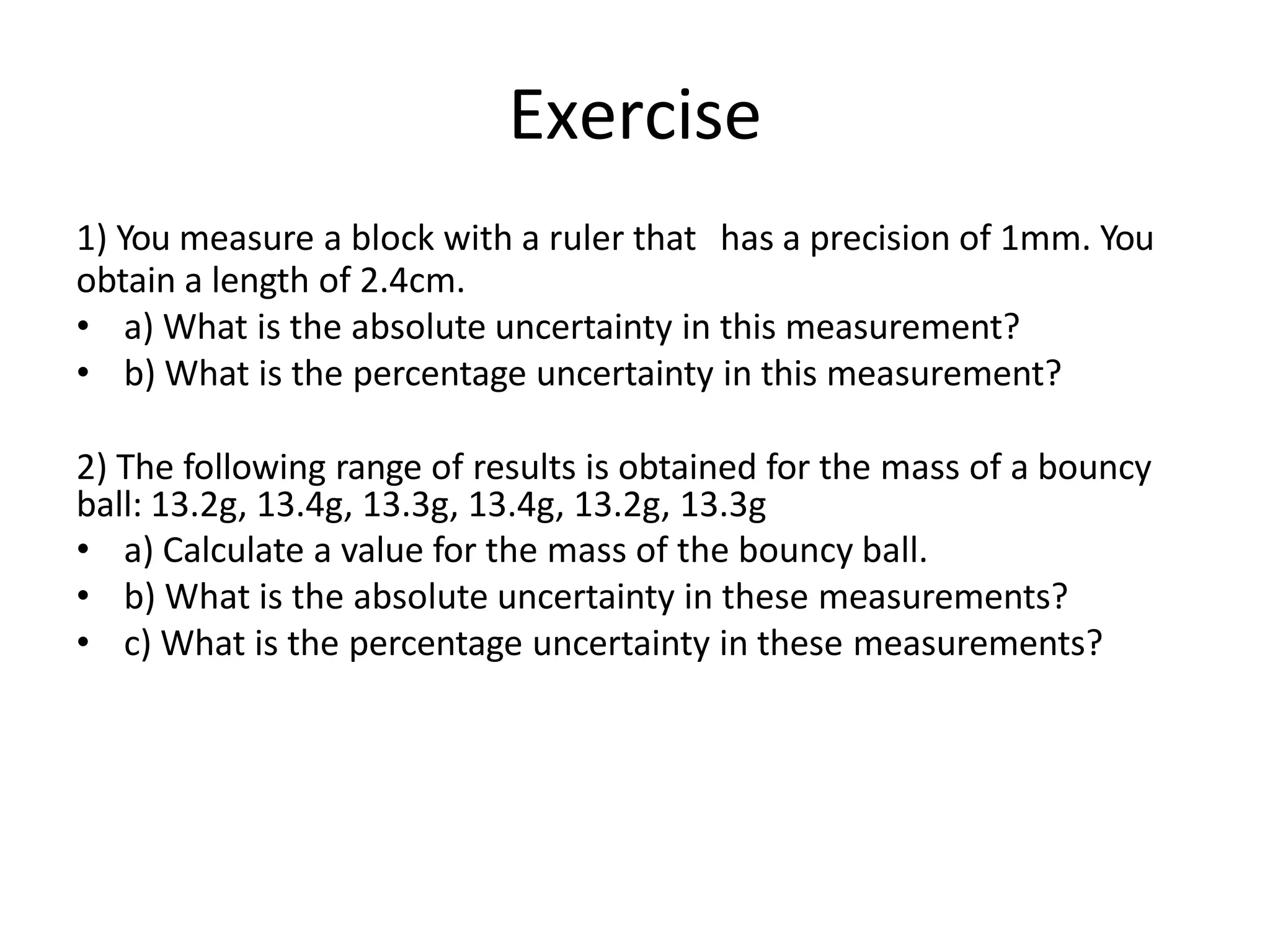 Exercise
1) You measure a block with a ruler that has a precision of 1mm. You
obtain a length of 2.4cm.
• a) What is the absolute uncertainty in this measurement?
• b) What is the percentage uncertainty in this measurement?
2) The following range of results is obtained for the mass of a bouncy
ball: 13.2g, 13.4g, 13.3g, 13.4g, 13.2g, 13.3g
• a) Calculate a value for the mass of the bouncy ball.
• b) What is the absolute uncertainty in these measurements?
• c) What is the percentage uncertainty in these measurements?
 