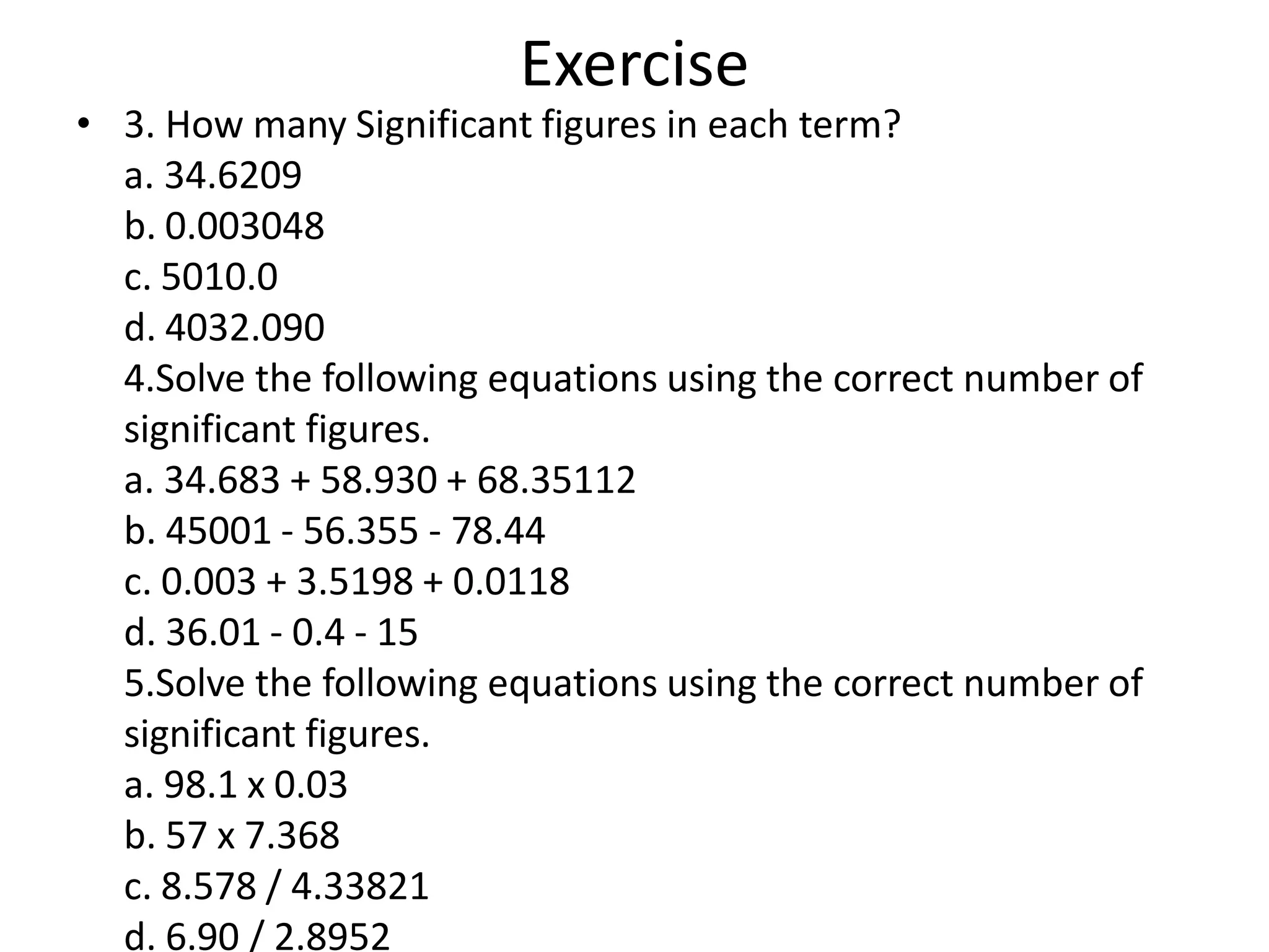• 3. How many Significant figures in each term?
a. 34.6209
b. 0.003048
c. 5010.0
d. 4032.090
4.Solve the following equations using the correct number of
significant figures.
a. 34.683 + 58.930 + 68.35112
b. 45001 - 56.355 - 78.44
c. 0.003 + 3.5198 + 0.0118
d. 36.01 - 0.4 - 15
5.Solve the following equations using the correct number of
significant figures.
a. 98.1 x 0.03
b. 57 x 7.368
c. 8.578 / 4.33821
d. 6.90 / 2.8952
Exercise
 