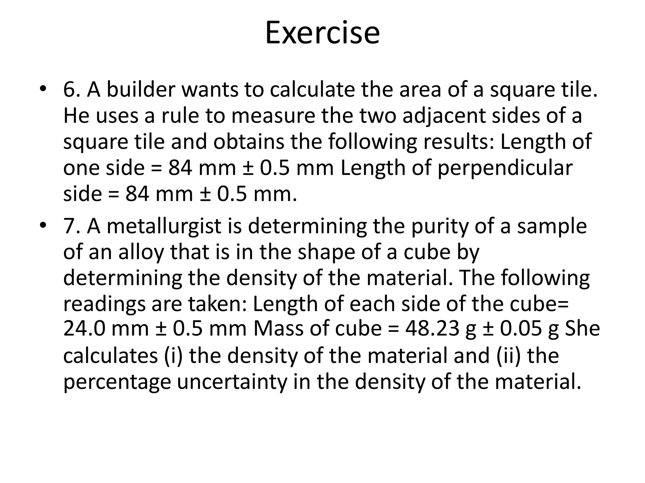 • 6. A builder wants to calculate the area of a square tile.
He uses a rule to measure the two adjacent sides of a
square tile and obtains the following results: Length of
one side = 84 mm ± 0.5 mm Length of perpendicular
side = 84 mm ± 0.5 mm.
• 7. A metallurgist is determining the purity of a sample
of an alloy that is in the shape of a cube by
determining the density of the material. The following
readings are taken: Length of each side of the cube=
24.0 mm ± 0.5 mm Mass of cube = 48.23 g ± 0.05 g She
calculates (i) the density of the material and (ii) the
percentage uncertainty in the density of the material.
Exercise
 