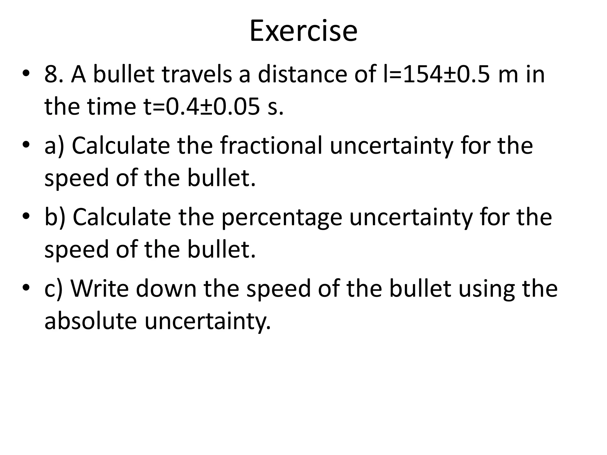 • 8. A bullet travels a distance of l=154±0.5 m in
the time t=0.4±0.05 s.
• a) Calculate the fractional uncertainty for the
speed of the bullet.
• b) Calculate the percentage uncertainty for the
speed of the bullet.
• c) Write down the speed of the bullet using the
absolute uncertainty.
Exercise
 