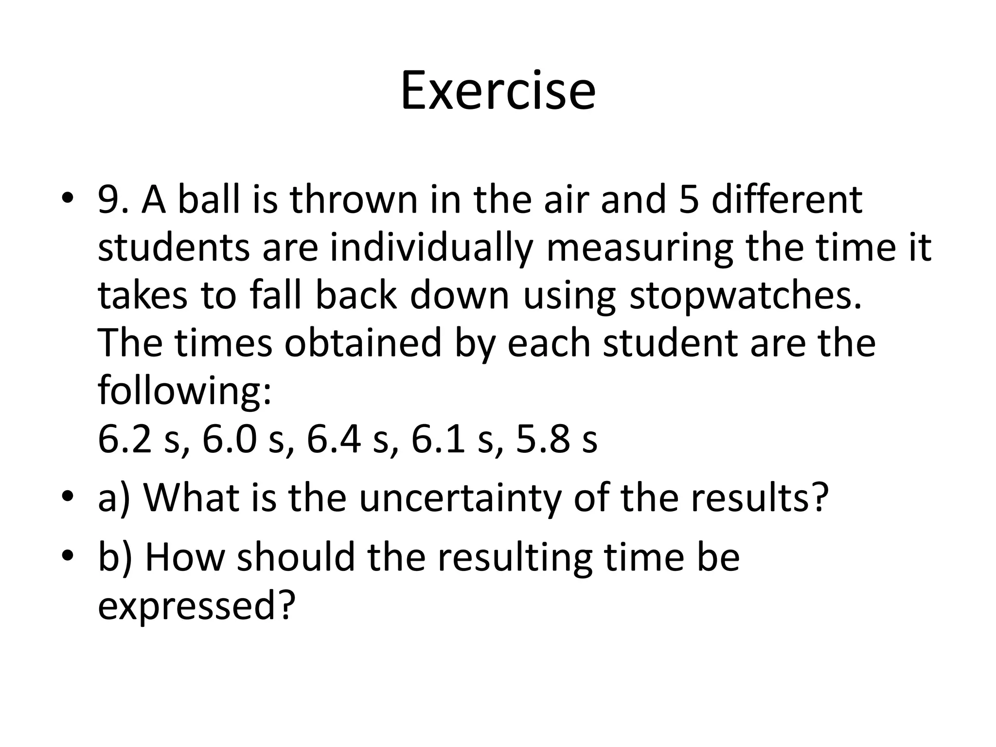 Exercise
• 9. A ball is thrown in the air and 5 different
students are individually measuring the time it
takes to fall back down using stopwatches.
The times obtained by each student are the
following:
6.2 s, 6.0 s, 6.4 s, 6.1 s, 5.8 s
• a) What is the uncertainty of the results?
• b) How should the resulting time be
expressed?
 