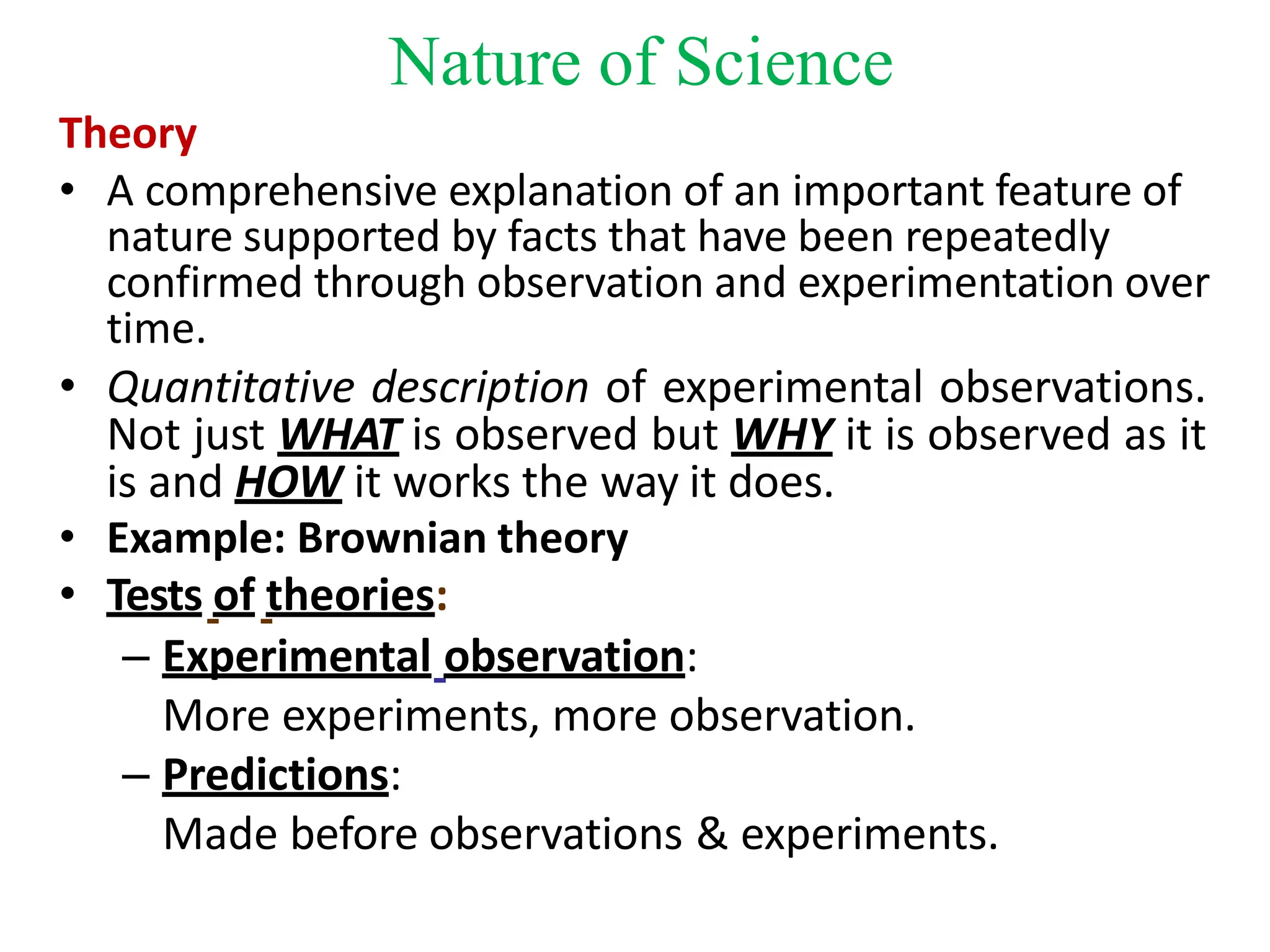 Theory
• A comprehensive explanation of an important feature of
nature supported by facts that have been repeatedly
confirmed through observation and experimentation over
time.
• Quantitative description of experimental observations.
Not just WHAT is observed but WHY it is observed as it
is and HOW it works the way it does.
• Example: Brownian theory
• Tests of theories:
– Experimental observation:
More experiments, more observation.
– Predictions:
Made before observations & experiments.
Nature of Science
 