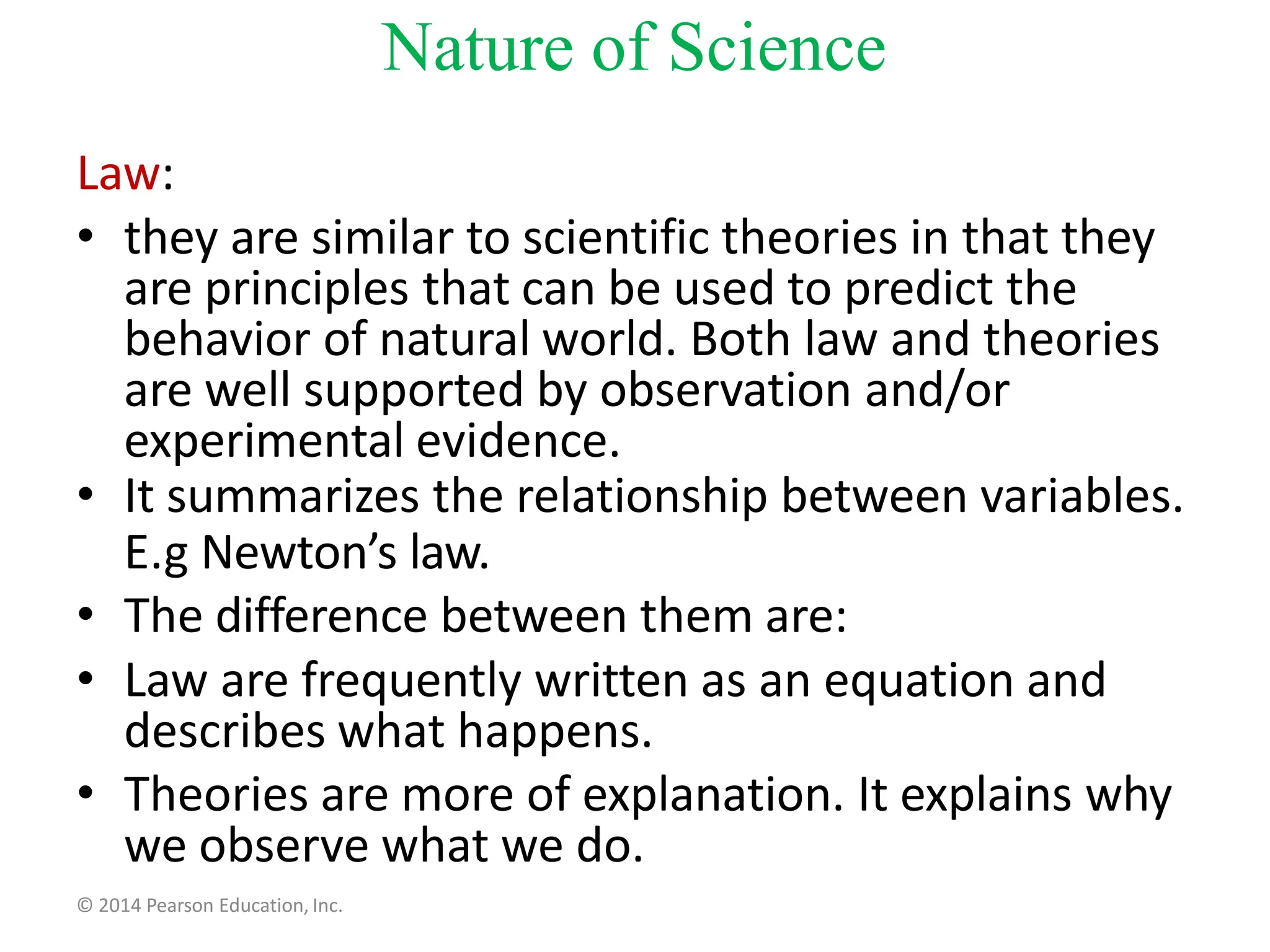 Law:
• they are similar to scientific theories in that they
are principles that can be used to predict the
behavior of natural world. Both law and theories
are well supported by observation and/or
experimental evidence.
• It summarizes the relationship between variables.
E.g Newton’s law.
• The difference between them are:
• Law are frequently written as an equation and
describes what happens.
• Theories are more of explanation. It explains why
we observe what we do.
© 2014 Pearson Education, Inc.
Nature of Science
 