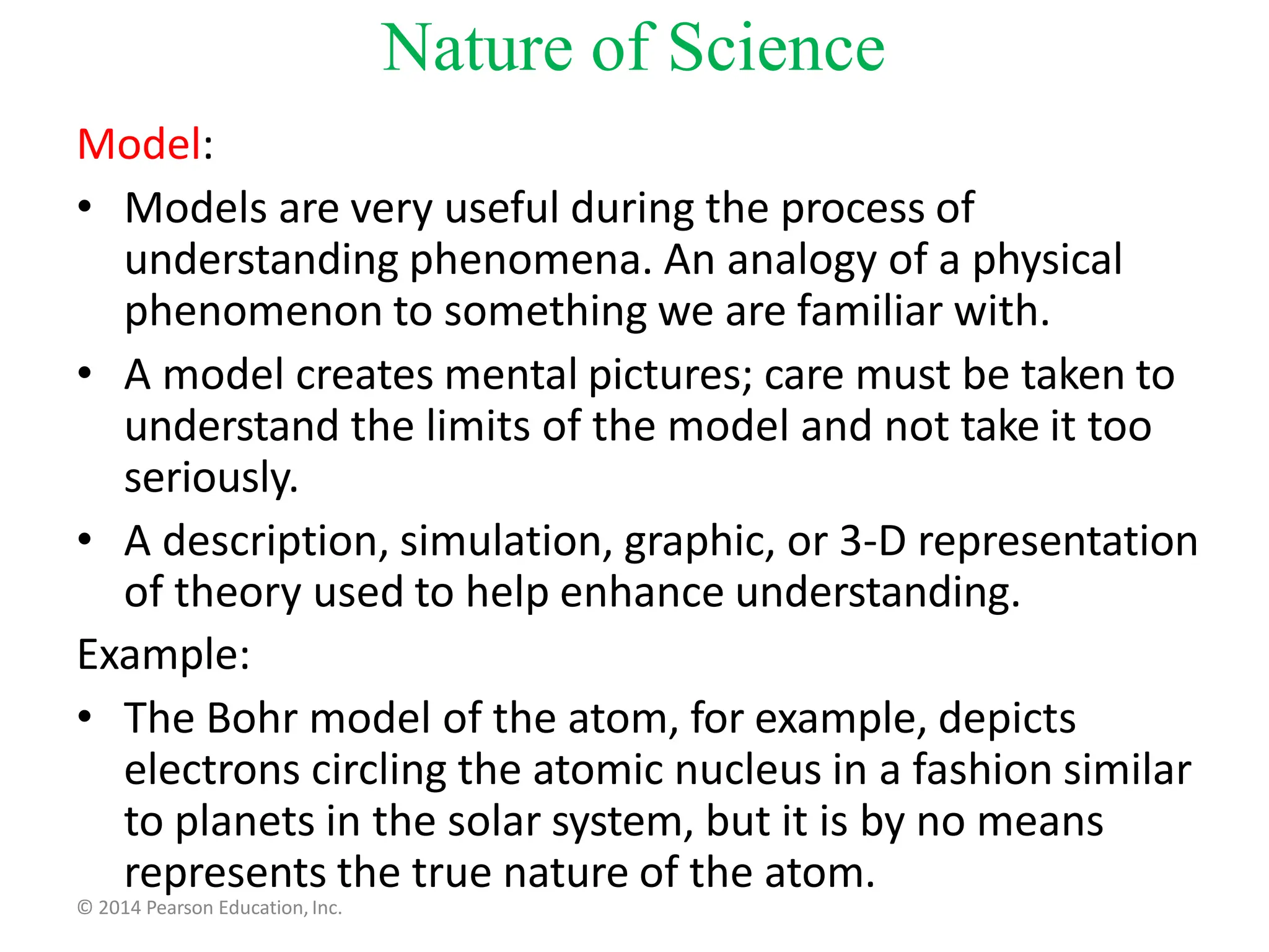 Model:
• Models are very useful during the process of
understanding phenomena. An analogy of a physical
phenomenon to something we are familiar with.
• A model creates mental pictures; care must be taken to
understand the limits of the model and not take it too
seriously.
• A description, simulation, graphic, or 3-D representation
of theory used to help enhance understanding.
Example:
• The Bohr model of the atom, for example, depicts
electrons circling the atomic nucleus in a fashion similar
to planets in the solar system, but it is by no means
represents the true nature of the atom.
© 2014 Pearson Education, Inc.
Nature of Science
 