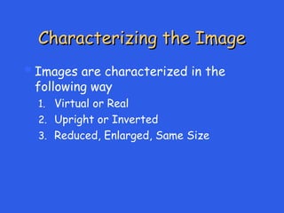 Characterizing the Image
Characterizing the Image
Images are characterized in the
following way
1. Virtual or Real
2. Upright or Inverted
3. Reduced, Enlarged, Same Size
 