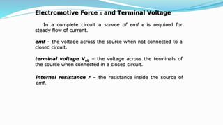 Electromotive Force  and Terminal Voltage
In a complete circuit a source of emf  is required for
steady flow of current.
emf – the voltage across the source when not connected to a
closed circuit.
terminal voltage Vab – the voltage across the terminals of
the source when connected in a closed circuit.
internal resistance r – the resistance inside the source of
emf.
 