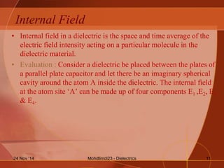 Internal Field
• Internal field in a dielectric is the space and time average of the
electric field intensity acting on a particular molecule in the
dielectric material.
• Evaluation : Consider a dielectric be placed between the plates of
a parallel plate capacitor and let there be an imaginary spherical
cavity around the atom A inside the dielectric. The internal field
at the atom site ‘A’ can be made up of four components E1 ,E2, E3
& E4.
Mohdlimdi23 - Dielectrics24 Nov '14 11
 