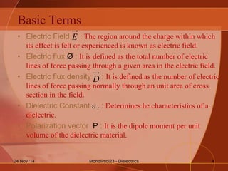 Basic Terms
• Electric Field : The region around the charge within which
its effect is felt or experienced is known as electric field.
• Electric flux Ø : It is defined as the total number of electric
lines of force passing through a given area in the electric field.
• Electric flux density : It is defined as the number of electric
lines of force passing normally through an unit area of cross
section in the field.
• Dielectric Constant  r : Determines he characteristics of a
dielectric.
• Polarization vector P : It is the dipole moment per unit
volume of the dielectric material.
E
D
Mohdlimdi23 - Dielectrics24 Nov '14 4
 