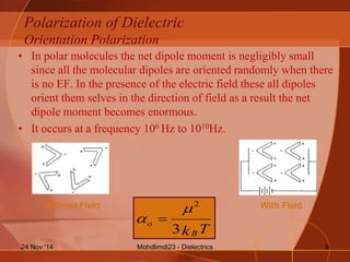 Polarization of Dielectric
Orientation Polarization
• In polar molecules the net dipole moment is negligibly small
since all the molecular dipoles are oriented randomly when there
is no EF. In the presence of the electric field these all dipoles
orient them selves in the direction of field as a result the net
dipole moment becomes enormous.
• It occurs at a frequency 106 Hz to 1010Hz.
TkB
o
3
2

 
Without Field With Field
Mohdlimdi23 - Dielectrics24 Nov '14 9
 