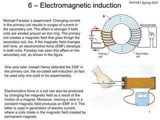 1
Michael Faraday´s experiment: Changing current
in the primary coil results in surges of current in
the secondary coil. The effect is stronger if both
coils are winded around an iron ring. The primary
coil creates a magnetic field that goes throgh the
secondary coil, too. If the magnetic field changes
with time, an electromotive force (EMF) develops
in both coils. Faraday has seen this effect on the
secondary coil, as shown in the figure.
One year later Joseph Henry detected the EMF in
the primary coil, the so-called self-induction (in fact
he used only one coild in his experiments).
Electromotive force in a coil can also be produced
by changing the magnetic field as a result of the
motion of a magnet. Moreover, moving a wire in a
constant magnetic field produces an EMF in it. The
latter is used in generators of electric current,
where a coils rotate in the magnetic field created by
permanent magnets.
6 – Electromagnetic induction
PHY167 Spring 2021
 