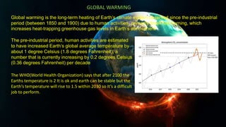 Global warming is the long-term heating of Earth’s climate system observed since the pre-industrial
period (between 1850 and 1900) due to human activities, primarily fossil fuel burning, which
increases heat-trapping greenhouse gas levels in Earth’s atmosphere
GLOBAL WARMING
The pre-industrial period, human activities are estimated
to have increased Earth’s global average temperature by
about 1 degree Celsius (1.8 degrees Fahrenheit), a
number that is currently increasing by 0.2 degrees Celsius
(0.36 degrees Fahrenheit) per decade
The WHO(World Health Organization) says that after 2100 the
Earths temperature is 2 It is ok and earth can be stable but the
Earth’s temperature will rise to 1.5 within 2030 so It’s a difficult
job to perform.
 