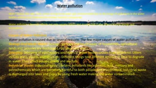 Water bodies like lake, river, ocean and ground water get contaminated due to discharge of pollutants in the water
bodies without any treatment to remove harmful compounds.
Water pollution adversely affects not only aquatic plants and animals but it also affects human beings and
ecosystems.
Causes of Water Pollution
Water pollution is caused due to several reasons. The few major causes of water pollution:
Sewage And Waste Water: Sewage, garbage and liquid waste of households, agricultural
lands and factories are discharged into lakes and rivers.
Dumping: Dumping of solid wastes and litters in water bodies causes huge problems. Litters
include glass, plastic, aluminum etc. Different things take different amount of time to degrade
in water. They affect aquatic plants and animals.
Industrial Waste: Industrial waste contains pollutants like asbestos, lead, mercury and
petrochemicals which are extremely harmful to both people and environment. Industrial waste
is discharged into lakes and rivers by using fresh water making the water contaminated.
Water pollution
 