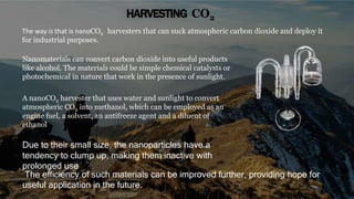 HARVESTING CO2
The way is that is nanoCO2 harvesters that can suck atmospheric carbon dioxide and deploy it
for industrial purposes.
Nanomaterials can convert carbon dioxide into useful products
like alcohol. The materials could be simple chemical catalysts or
photochemical in nature that work in the presence of sunlight.
A nanoCO2 harvester that uses water and sunlight to convert
atmospheric CO2 into methanol, which can be employed as an
engine fuel, a solvent, an antifreeze agent and a diluent of
ethanol
The efficiency of such materials can be improved further, providing hope for
useful application in the future.
Due to their small size, the nanoparticles have a
tendency to clump up, making them inactive with
prolonged use
 