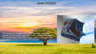 A new, highly permeable carbon capture membrane developed by scientists from the U.S.
It could lead to more efficient ways of separating carbon dioxide
from power plant exhaust, preventing the greenhouse gas from
entering the atmosphere and contributing to climate change
NANO SPONGES
The researchers focused on a hybrid membrane that is part
polymer and part metal-organic framework, which is a porous
three-dimensional crystal with a large internal surface area that
can absorb enormous quantities of molecules.
This is the first hybrid polymer-MOF membrane to have
these dual transport pathways, and it could be a big step
toward more competitive carbon capture processes
 