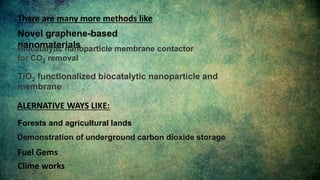 Novel graphene-based
nanomaterials
There are many more methods like
Biocatalytic nanoparticle membrane contactor
for CO2 removal
TiO2 functionalized biocatalytic nanoparticle and
membrane
ALERNATIVE WAYS LIKE:
Forests and agricultural lands
Demonstration of underground carbon dioxide storage
Fuel Gems
Clime works
 