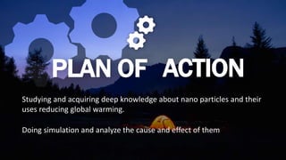 PLAN OF ACTION
Studying and acquiring deep knowledge about nano particles and their
uses reducing global warming.
Doing simulation and analyze the cause and effect of them
 