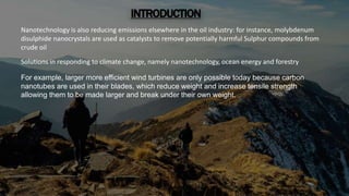 INTRODUCTION
Nanotechnology is also reducing emissions elsewhere in the oil industry: for instance,
molybdenumdisulphide nanocrystals are used as catalysts to remove potentially harmful
sulphur compounds from crude oil
INTRODUCTION
Nanotechnology is also reducing emissions elsewhere in the oil industry: for instance, molybdenum
disulphide nanocrystals are used as catalysts to remove potentially harmful Sulphur compounds from
crude oil
Solutions in responding to climate change, namely nanotechnology, ocean energy and forestry
For example, larger more efficient wind turbines are only possible today because carbon
nanotubes are used in their blades, which reduce weight and increase tensile strength
allowing them to be made larger and break under their own weight.
 