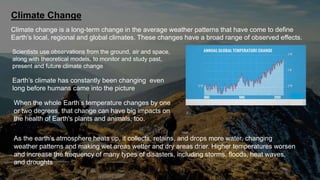 Climate Change
Climate change is a long-term change in the average weather patterns that have come to define
Earth’s local, regional and global climates. These changes have a broad range of observed effects.
Scientists use observations from the ground, air and space,
along with theoretical models, to monitor and study past,
present and future climate change
Earth’s climate has constantly been changing even
long before humans came into the picture
When the whole Earth’s temperature changes by one
or two degrees, that change can have big impacts on
the health of Earth's plants and animals, too.
As the earth’s atmosphere heats up, it collects, retains, and drops more water, changing
weather patterns and making wet areas wetter and dry areas drier. Higher temperatures worsen
and increase the frequency of many types of disasters, including storms, floods, heat waves,
and droughts
 