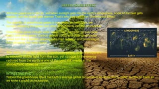 All those gases are in the air, and when sunlight gets into the earth’s atmosphere, some of the heat gets
trapped, and the planet gets warmer That’s why they call it the “Greenhouse Effect”
GREEN HOUSE EFFECT
The quantity of greenhouse gases is increasing as fossil fuels are
burned, releasing the gases and other air pollutants into the atmosphere
INTRESTING FACT:
Without the greenhouse effect the Earth's average global temperature would be much colder and life on Earth as
we know it would be impossible.
Greenhouse gases include water vapor, CO2, methane, nitrous oxide
(N2O) and other gases. Carbon dioxide (CO2) and other greenhouse
gases turn like a blanket, gripping Infra-Red radiation and preventing it
from escaping into outer space
The ability of certain gases, greenhouse gases, to be transparent
to inbound visible light from the sun, yet opaque to the energy
radiated from the earth is one of the best still events in the
atmospheric sciences
 