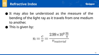 12
● It may also be understood as the measure of the
bending of the light ray as it travels from one medium
to another.
● This is given by:
Refractive Index
 