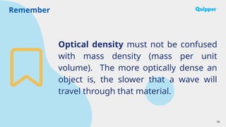 Remember
16
Optical density must not be confused
with mass density (mass per unit
volume). The more optically dense an
object is, the slower that a wave will
travel through that material.
 