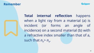Remember
22
Total internal reflection happens
when a light ray from a material (a) is
incident (or forms an angle of
incidence) on a second material (b) with
a refractive index smaller than that of a,
such that nb> na.
 