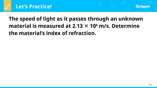 Let’s Practice!
24
The speed of light as it passes through an unknown
material is measured at 2.13 10
✕ 8
m/s. Determine
the material’s index of refraction.
 