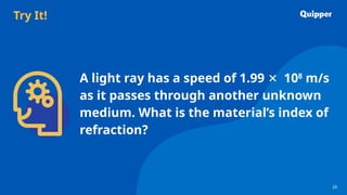 Try It!
26
26
A light ray has a speed of 1.99 ✕ 108
m/s
as it passes through another unknown
medium. What is the material’s index of
refraction?
 