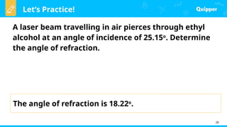 Let’s Practice!
28
A laser beam travelling in air pierces through ethyl
alcohol at an angle of incidence of 25.15o
. Determine
the angle of refraction.
The angle of refraction is 18.22o
.
 