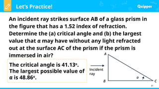 Let’s Practice!
31
An incident ray strikes surface AB of a glass prism in
the figure that has a 1.52 index of refraction.
Determine the (a) critical angle and (b) the largest
value that α may have without any light refracted
out at the surface AC of the prism if the prism is
immersed in air?
The critical angle is 41.13o
.
The largest possible value of
α is 48.86o
.
 