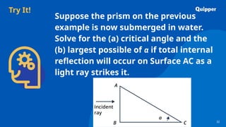 Try It!
32
32
Suppose the prism on the previous
example is now submerged in water.
Solve for the (a) critical angle and the
(b) largest possible of α if total internal
reflection will occur on Surface AC as a
light ray strikes it.
 