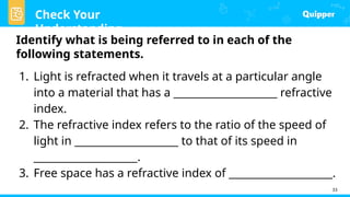 Check Your
Understanding
33
Identify what is being referred to in each of the
following statements.
1. Light is refracted when it travels at a particular angle
into a material that has a ____________________ refractive
index.
2. The refractive index refers to the ratio of the speed of
light in ____________________ to that of its speed in
____________________.
3. Free space has a refractive index of ____________________.
 