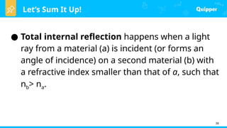 Let’s Sum It Up!
● Total internal reflection happens when a light
ray from a material (a) is incident (or forms an
angle of incidence) on a second material (b) with
a refractive index smaller than that of a, such that
nb> na.
38
 