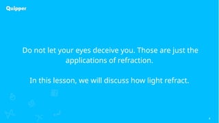4
Do not let your eyes deceive you. Those are just the
applications of refraction.
In this lesson, we will discuss how light refract.
 