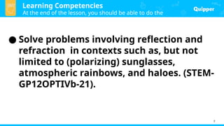 Learning Competencies
At the end of the lesson, you should be able to do the
following:
7
● Solve problems involving reflection and
refraction in contexts such as, but not
limited to (polarizing) sunglasses,
atmospheric rainbows, and haloes. (STEM-
GP12OPTIVb-21).
 
