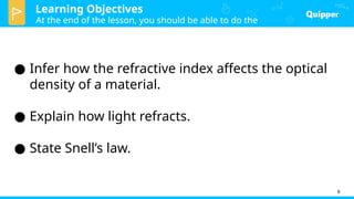 Learning Objectives
At the end of the lesson, you should be able to do the
following:
8
● Infer how the refractive index affects the optical
density of a material.
● Explain how light refracts.
● State Snell’s law.
 