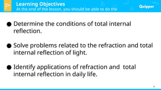 Learning Objectives
At the end of the lesson, you should be able to do the
following:
9
● Determine the conditions of total internal
reflection.
● Solve problems related to the refraction and total
internal reflection of light.
● Identify applications of refraction and total
internal reflection in daily life.
 