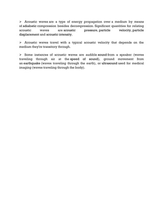  Acoustic waves are a type of energy propagation over a medium by means
of adiabatic compression besides decompression. Significant quantities for relating
acoustic waves are acoustic pressure, particle velocity, particle
displacement and acoustic intensity.
 Acoustic waves travel with a typical acoustic velocity that depends on the
medium they're transitory through.
 Some instances of acoustic waves are audible sound from a speaker (waves
traveling through air at the speed of sound), ground movement from
an earthquake (waves traveling through the earth), or ultrasound used for medical
imaging (waves traveling through the body).
 
