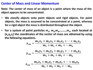 Center of Mass and Linear Momentum
Note: The center of mass of an object is a point where the mass of the
object appears to be concentrated.
• We classify objects onto point objects and rigid objects. For point
objects, the mass is assumed to be concentrated at a point, whereas
for a rigid object the mass is distributed throughout the object.
• For a system of point particles m1, m2,m3,.……..mn, each located at
(xi,yi,zi) the coordinates of the center of mass are obtained by using
the following equations.
 