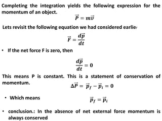 Completing the integration yields the following expression for the
momentum of an object.
Lets revisit the following equation we had considered earlier
• If the net force F is zero, then
This means P is constant. This is a statement of conservation of
momentum.
• Which means
• conclusion.: In the absence of net external force momentum is
always conserved
 