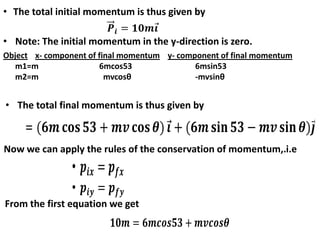 Object x- component of final momentum y- component of final momentum
m1=m 6mcos53 6msin53
m2=m mvcosθ -mvsinθ
• The total initial momentum is thus given by
• Note: The initial momentum in the y-direction is zero.
• The total final momentum is thus given by
Now we can apply the rules of the conservation of momentum,.i.e
From the first equation we get
 