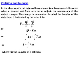 Collision and Impulse
In the absence of a net external force momentum is conserved. However
when a nonzero net force acts on an object, the momentum of the
object changes. The change in momentum is called the impulse of the
object and it is denoted by the letter J, i.e
or
or
or
where J is the impulse of a collision
 