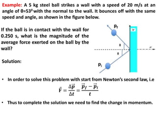 • In order to solve this problem with start from Newton’s second law, i.e
• Thus to complete the solution we need to find the change in momentum.
Example: A 5 kg steel ball strikes a wall with a speed of 20 m/s at an
angle of θ=530 with the normal to the wall. It bounces oﬀ with the same
speed and angle, as shown in the ﬁgure below.
If the ball is in contact with the wall for
0.250 s, what is the magnitude of the
average force exerted on the ball by the
wall?
Solution:
 