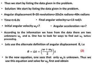 • Solution: We start by listing the data given in the problem.
• Angular displacement θ=20 revolutions=20x2π radians=40π radians
• Time=t=6.0s • Final angular velocity=ω=13 rad/s
• Initial angular velocity ω0=? • Angular acceleration =α=?
• Thus we start by listing the data given in the problem.
• According to the information we have from the data there are two
unknowns ω0 and α. One has to look for ways to find out ω0 before
proceeding.
• Lets use the alternate definition of angular displacement θ, i.e
• In the new equation, one sees that only ω0 is unknown. Thus we
use this equation and solve for ω0 first and obtain
(2)
 