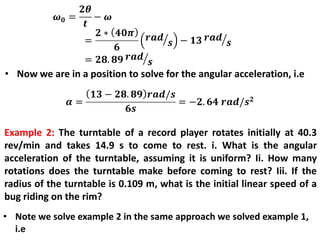 • Now we are in a position to solve for the angular acceleration, i.e
Example 2: The turntable of a record player rotates initially at 40.3
rev/min and takes 14.9 s to come to rest. i. What is the angular
acceleration of the turntable, assuming it is uniform? Ii. How many
rotations does the turntable make before coming to rest? Iii. If the
radius of the turntable is 0.109 m, what is the initial linear speed of a
bug riding on the rim?
• Note we solve example 2 in the same approach we solved example 1,
i.e
 