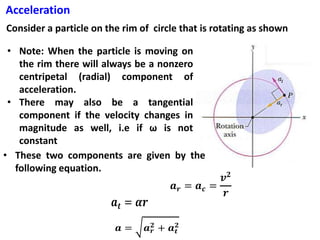 Acceleration
Consider a particle on the rim of circle that is rotating as shown
• Note: When the particle is moving on
the rim there will always be a nonzero
centripetal (radial) component of
acceleration.
• There may also be a tangential
component if the velocity changes in
magnitude as well, i.e if ω is not
constant
• These two components are given by the
following equation.
 