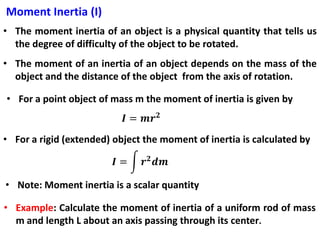 Moment Inertia (I)
• The moment inertia of an object is a physical quantity that tells us
the degree of difficulty of the object to be rotated.
• The moment of an inertia of an object depends on the mass of the
object and the distance of the object from the axis of rotation.
• For a point object of mass m the moment of inertia is given by
• For a rigid (extended) object the moment of inertia is calculated by
• Note: Moment inertia is a scalar quantity
• Example: Calculate the moment of inertia of a uniform rod of mass
m and length L about an axis passing through its center.
 